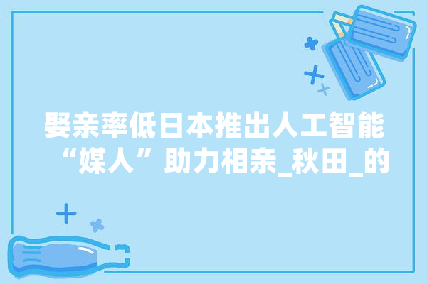 娶亲率低日本推出人工智能“媒人”助力相亲_秋田_的人