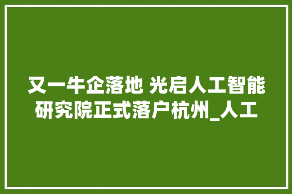 又一牛企落地 光启人工智能研究院正式落户杭州_人工智能_家当 AI快讯