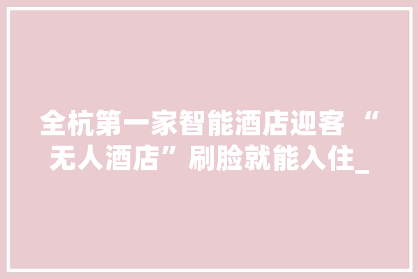全杭第一家智能酒店迎客 “无人酒店”刷脸就能入住_酒店_人工智能 AI快讯