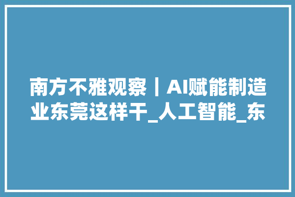南方不雅观察｜AI赋能制造业东莞这样干_人工智能_东莞