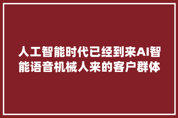 人工智能时代已经到来AI智能语音机械人来的客户群体成长是若何_机械人_范畴