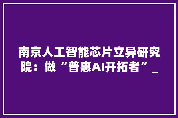 南京人工智能芯片立异研究院：做“普惠AI开拓者”_人工智能_芯片