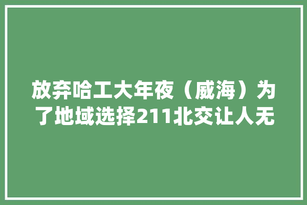 放弃哈工大年夜（威海）为了地域选择211北交让人无语的问题_哈工年夜_威海