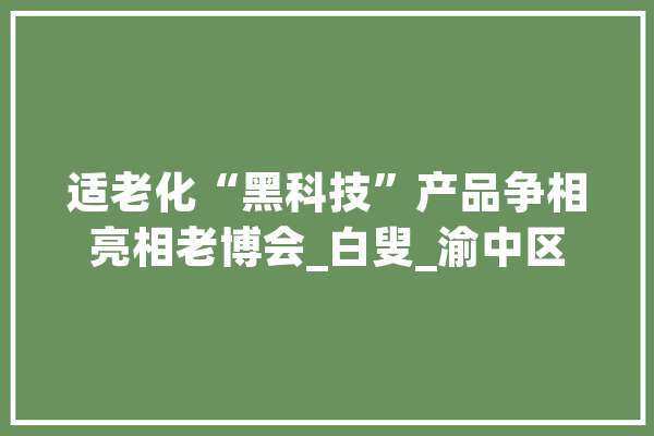 适老化“黑科技”产品争相亮相老博会_白叟_渝中区