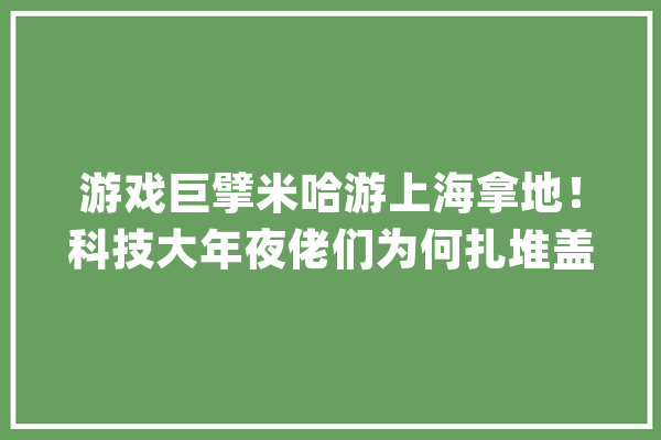 游戏巨擘米哈游上海拿地！科技大年夜佬们为何扎堆盖楼？_亿元_家当 智能写作