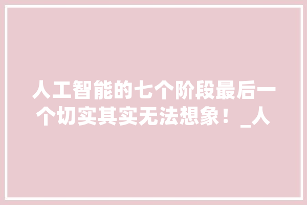 人工智能的七个阶段最后一个切实其实无法想象！_人工智能_人类 科技快讯