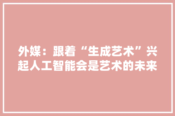 外媒：跟着“生成艺术”兴起人工智能会是艺术的未来吗？_人工智能_图像 AI快讯