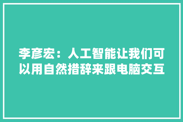 李彦宏：人工智能让我们可以用自然措辞来跟电脑交互_措辞_天然 绘影字幕