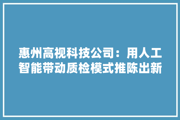 惠州高视科技公司：用人工智能带动质检模式推陈出新_技巧_人工智能 计算机