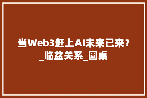 当Web3赶上AI未来已来？_临盆关系_圆桌 AI快讯