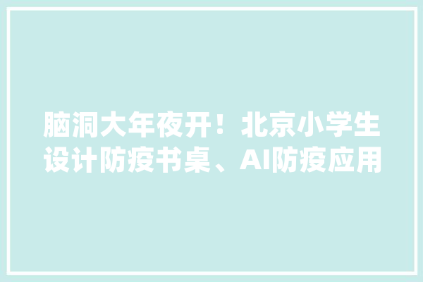 脑洞大年夜开！北京小学生设计防疫书桌、AI防疫应用_人工智能_防疫