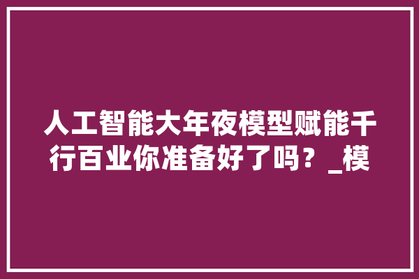 人工智能大年夜模型赋能千行百业你准备好了吗？_模子_人工智能 AI快讯