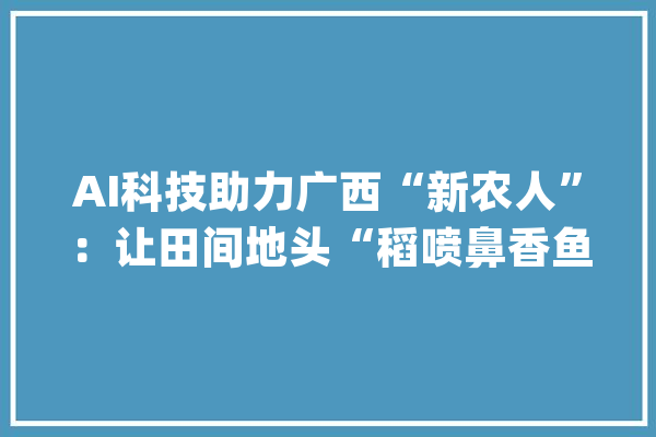 AI科技助力广西“新农人”：让田间地头“稻喷鼻香鱼肥”_广西_罗非鱼 云服务