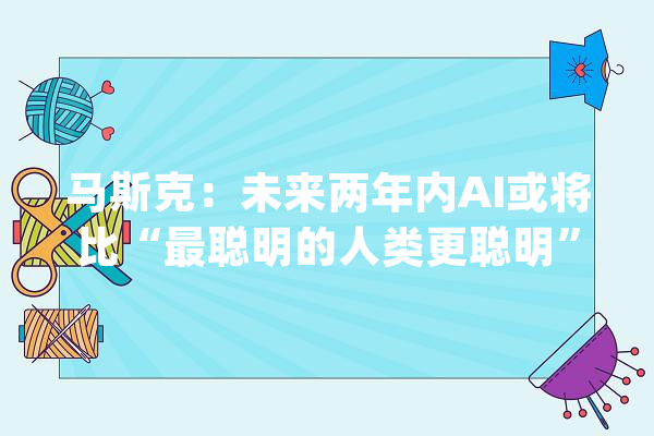 马斯克：未来两年内AI或将比“最聪明的人类更聪明”【附人工智能行业成久远景猜测】_人工智能_家当