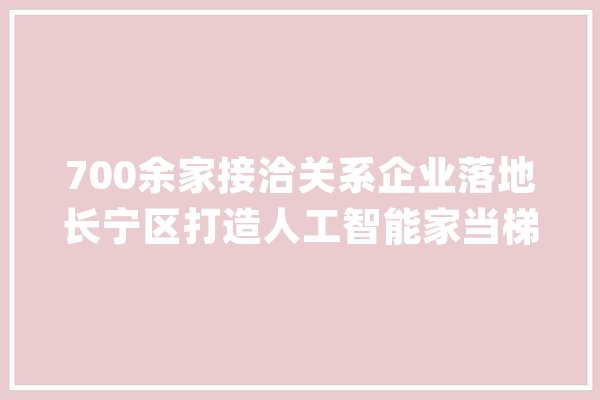 700余家接洽关系企业落地长宁区打造人工智能家当梯度式成长格局_人工智能_长宁区