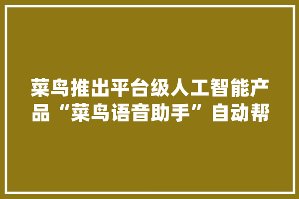 菜鸟推出平台级人工智能产品“菜鸟语音助手”自动帮快递员打电话_菜鸟_人工智能