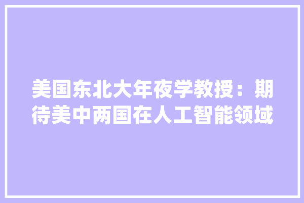 美国东北大年夜学教授：期待美中两国在人工智能领域有更多对话与合作_人工智能_美国