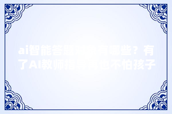 ai智能答题对象有哪些？有了AI教师指导再也不怕孩子进修了！_对象_措辞 AI简讯