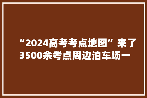 “2024高考考点地图”来了 3500余考点周边泊车场一键可查_考点_地图