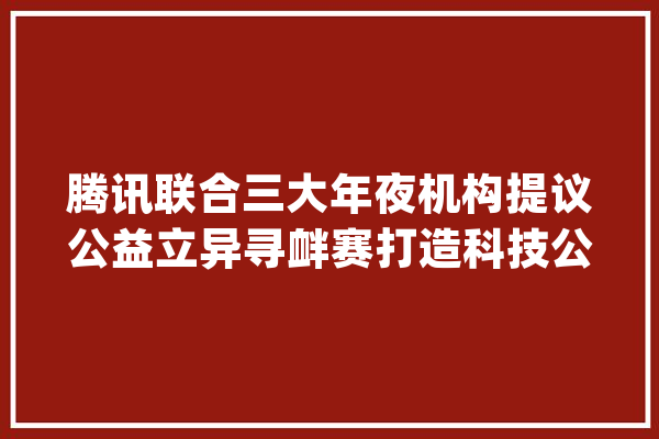 腾讯联合三大年夜机构提议公益立异寻衅赛打造科技公益新模式_腾讯_公益