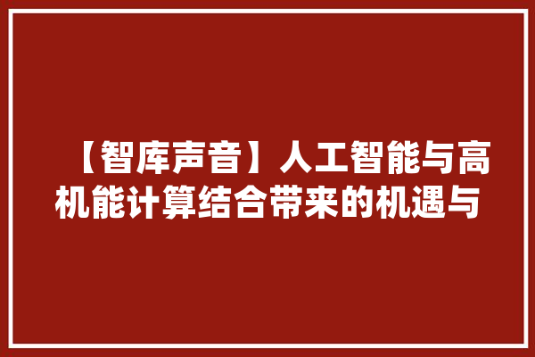 【智库声音】人工智能与高机能计算结合带来的机遇与寻衅_人工智能_高机能 智能问答
