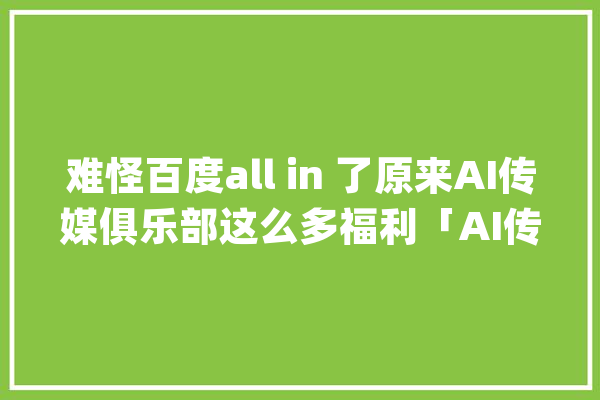 难怪百度all in 了原来AI传媒俱乐部这么多福利「AI传媒俱乐部」_传媒_俱乐部