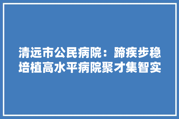 清远市公民病院：蹄疾步稳培植高水平病院聚才集智实现高质量成长_清远市_病院