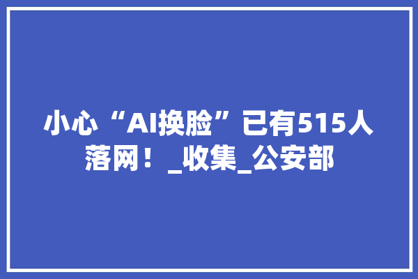 小心“AI换脸”已有515人落网！_收集_公安部