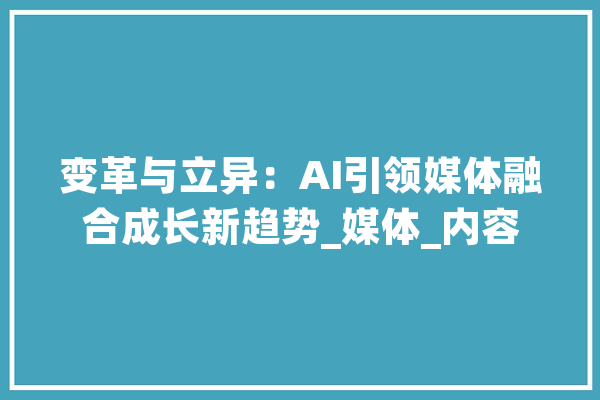 变革与立异：AI引领媒体融合成长新趋势_媒体_内容 智能助手