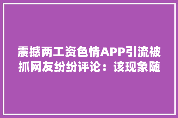 震撼两工资色情APP引流被抓网友纷纷评论：该现象随处可见_收集_保护