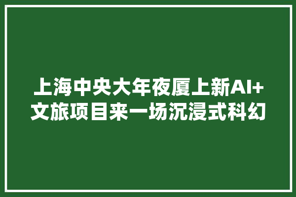 上海中央大年夜厦上新AI+文旅项目来一场沉浸式科幻体验……_之梦_上海