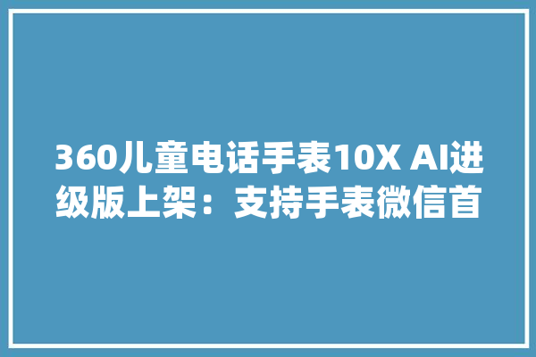 360儿童电话手表10X AI进级版上架：支持手表微信首发499元_先生_手表