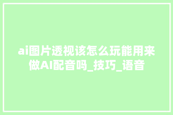 ai图片透视该怎么玩能用来做AI配音吗_技巧_语音