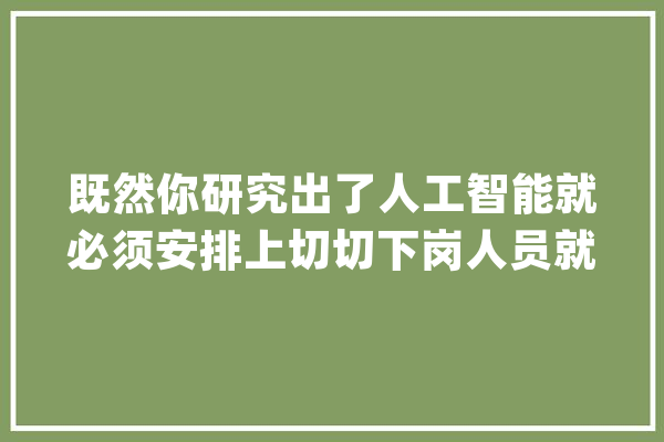 既然你研究出了人工智能就必须安排上切切下岗人员就业。_人类_人工智能 AI简讯