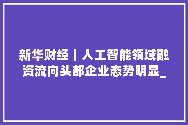 新华财经｜人工智能领域融资流向头部企业态势明显_人工智能_融资