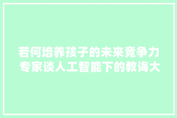 若何培养孩子的未来竞争力 专家谈人工智能下的教诲大年夜趋势_教师_人工智能