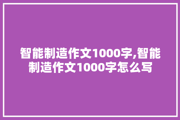 智能制造作文1000字,智能制造作文1000字怎么写 计算机