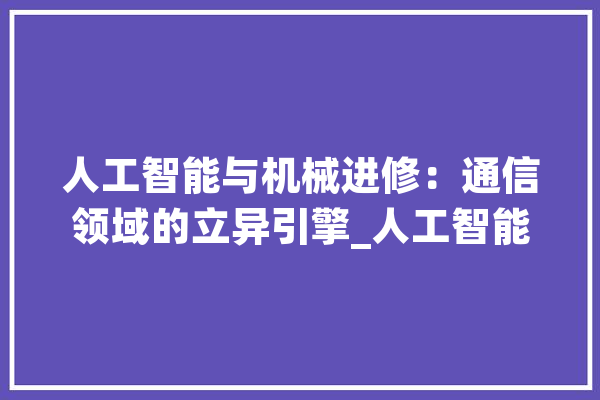 人工智能与机械进修：通信领域的立异引擎_人工智能_机械 云服务
