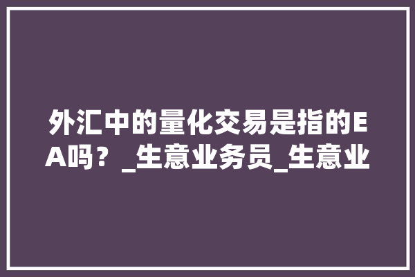 外汇中的量化交易是指的EA吗？_生意业务员_生意业务体系 AI简讯