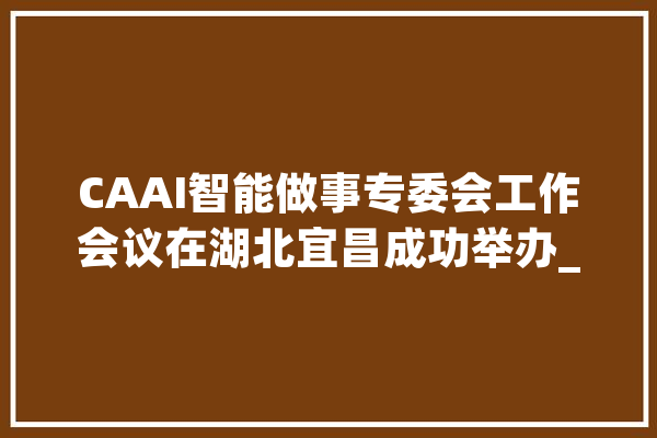 CAAI智能做事专委会工作会议在湖北宜昌成功举办_智能_传授