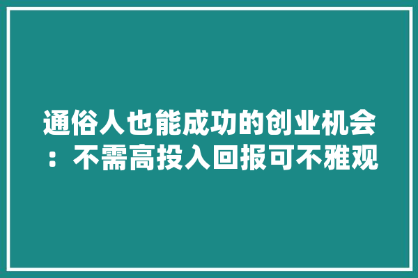 通俗人也能成功的创业机会：不需高投入回报可不雅观_市场需求_情由 智能写作