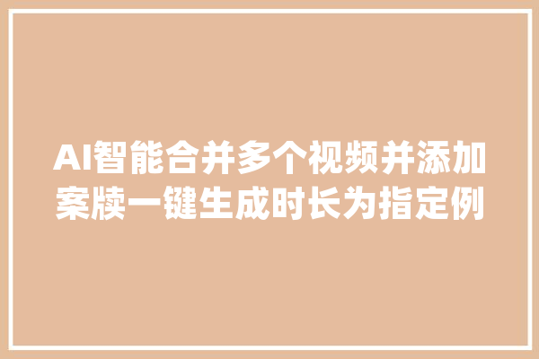 AI智能合并多个视频并添加案牍一键生成时长为指定例模的新视频_视频_软件