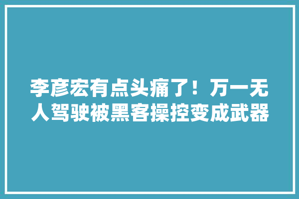 李彦宏有点头痛了！万一无人驾驶被黑客操控变成武器该怎么办？_技巧_人工智能