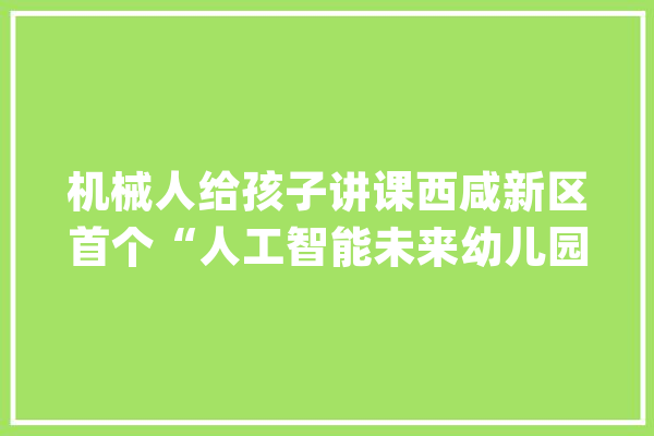 机械人给孩子讲课西咸新区首个“人工智能未来幼儿园”落地应用_机械人_幼儿园