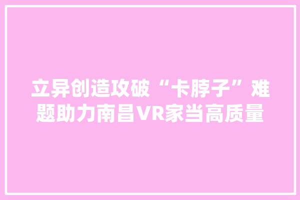 立异创造攻破“卡脖子”难题助力南昌VR家当高质量成长_南昌_虚拟实际