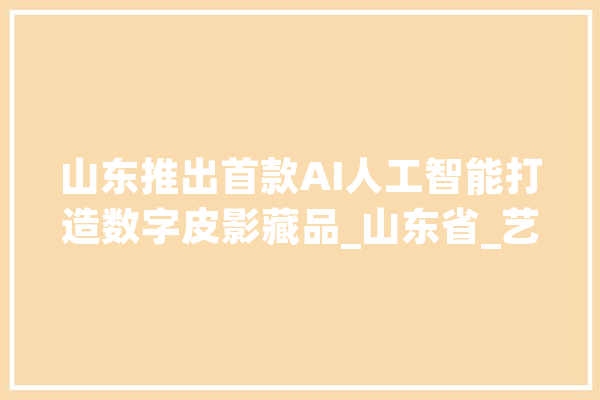 山东推出首款AI人工智能打造数字皮影藏品_山东省_艺术 智能写作