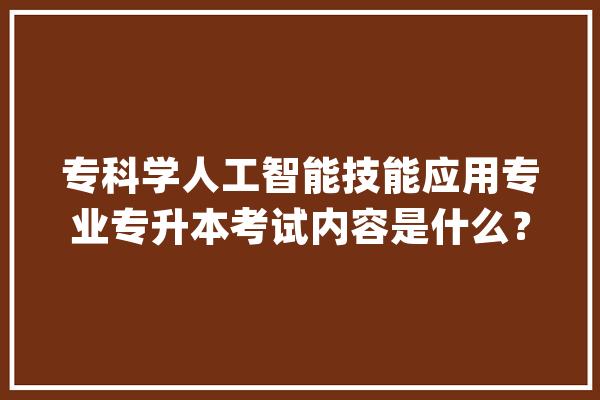 专科学人工智能技能应用专业专升本考试内容是什么？_技巧_科学