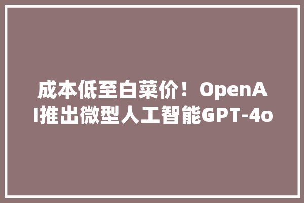 成本低至白菜价！OpenAI推出微型人工智能GPT-4o mini_模子_万个