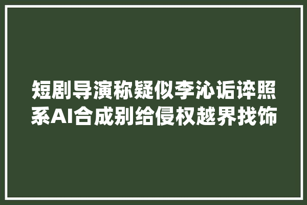 短剧导演称疑似李沁诟谇照系AI合成别给侵权越界找饰辞_短剧_照片 智能写作