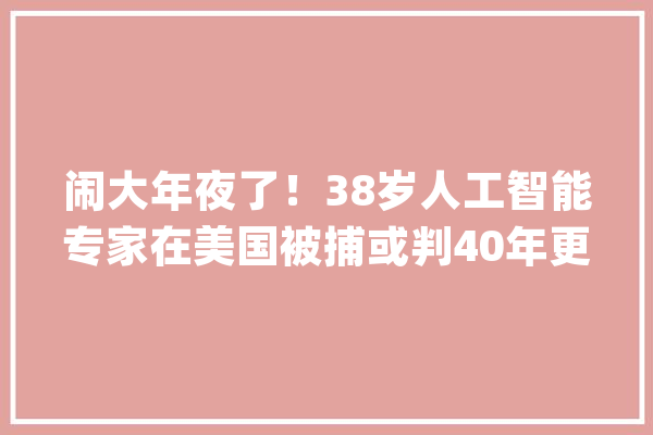 闹大年夜了！38岁人工智能专家在美国被捕或判40年更多细节曝光_人工智能_本身的